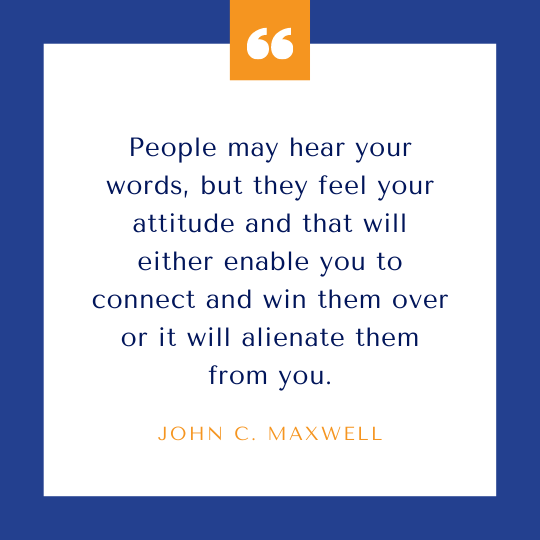 People may hear your words, but they feel your attitude and that will either enable you to connect and win them over or it will alienate them from you.